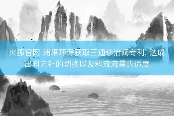 火狐官网 浦塔环保获取三通诊治阀专利， 达成出料方针的切换以及料流流量的适度