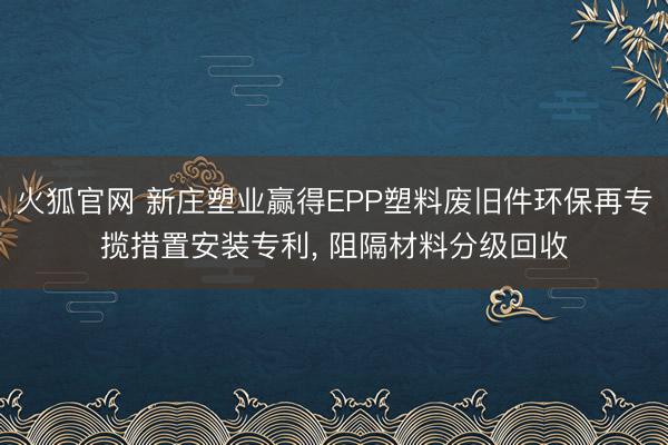 火狐官网 新庄塑业赢得EPP塑料废旧件环保再专揽措置安装专利， 阻隔材料分级回收