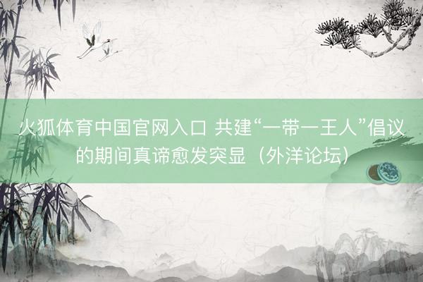 火狐体育中国官网入口 共建“一带一王人”倡议的期间真谛愈发突显（外洋论坛）