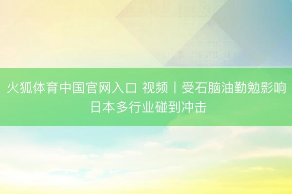 火狐体育中国官网入口 视频丨受石脑油勤勉影响 日本多行业碰到冲击