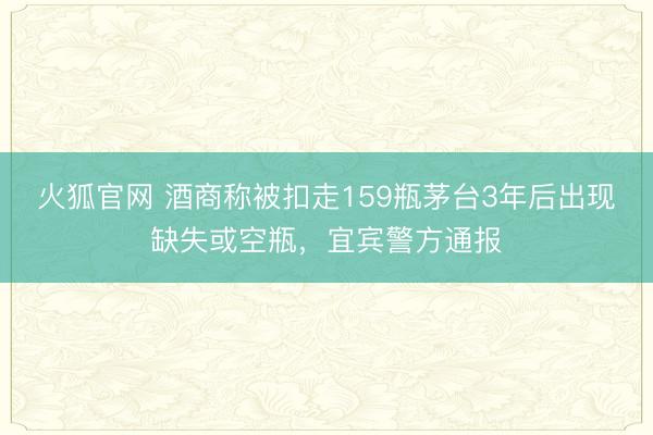 火狐官网 酒商称被扣走159瓶茅台3年后出现缺失或空瓶，宜宾警方通报
