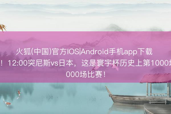 火狐(中国)官方IOS|Android手机app下载 里程碑！12:00突尼斯vs日本，这是寰宇杯历史上第1000场比赛！