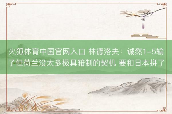 火狐体育中国官网入口 林德洛夫:诚然1-5输了但荷兰没太多极具箝制的契机 要和日本拼了