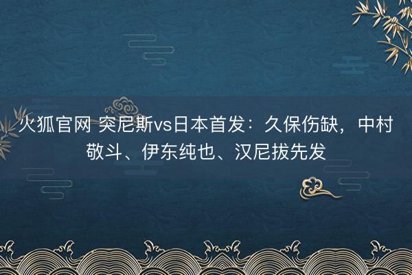 火狐官网 突尼斯vs日本首发:久保伤缺,中村敬斗、伊东纯也、汉尼拔先发