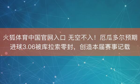 火狐体育中国官网入口 无空不入！厄瓜多尔预期进球3.06被库拉索零封，创造本届赛事记载