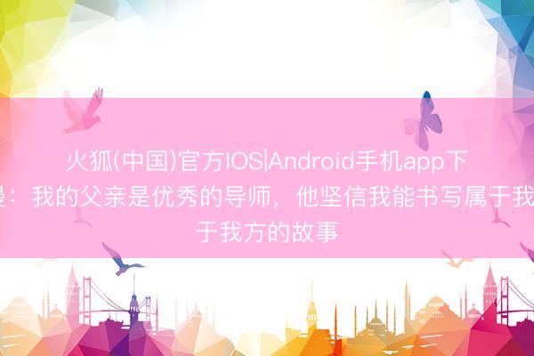 火狐(中国)官方IOS|Android手机app下载 弗里曼：我的父亲是优秀的导师，他坚信我能书写属于我方的故事